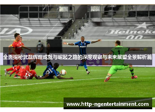 全面揭秘武磊辉煌成就与崛起之路的深度观察与未来展望全景解析篇